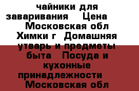 чайники для заваривания  › Цена ­ 175 - Московская обл., Химки г. Домашняя утварь и предметы быта » Посуда и кухонные принадлежности   . Московская обл.